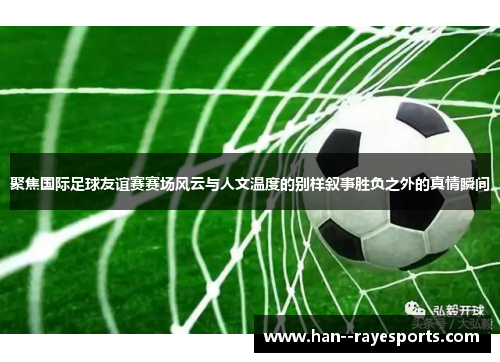 聚焦国际足球友谊赛赛场风云与人文温度的别样叙事胜负之外的真情瞬间 聚焦国际足球友谊赛赛场风云与人文温度的别样叙事胜负之外的真情瞬间