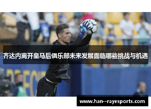 齐达内离开皇马后俱乐部未来发展面临哪些挑战与机遇