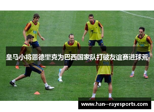 皇马小将恩德里克为巴西国家队打破友谊赛进球荒 皇马小将恩德里克为巴西国家队打破友谊赛进球荒