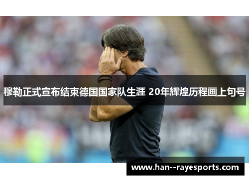 穆勒正式宣布结束德国国家队生涯 20年辉煌历程画上句号